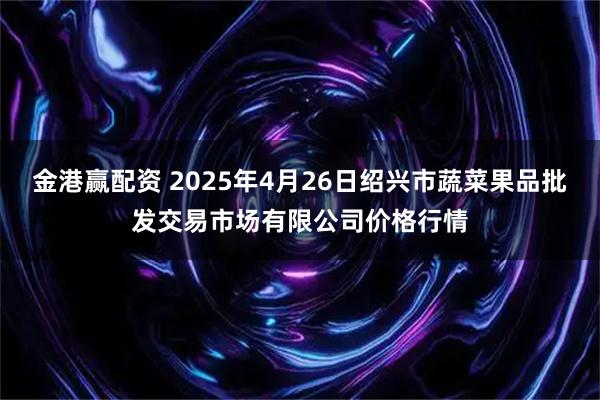 金港赢配资 2025年4月26日绍兴市蔬菜果品批发交易市场有限公司价格行情