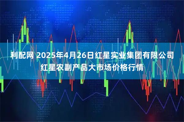 利配网 2025年4月26日红星实业集团有限公司红星农副产品大市场价格行情