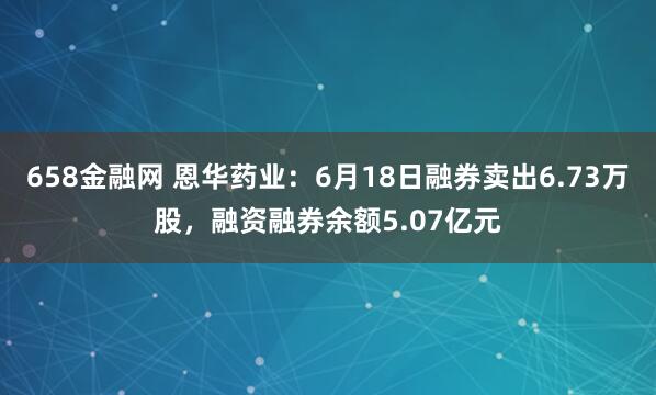 658金融网 恩华药业：6月18日融券卖出6.73万股，融资融券余额5.07亿元