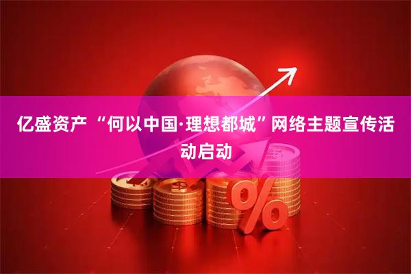 亿盛资产 “何以中国·理想都城”网络主题宣传活动启动