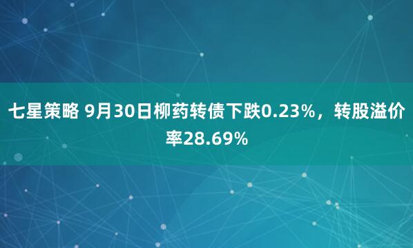 七星策略 9月30日柳药转债下跌0.23%，转股溢价率28.69%
