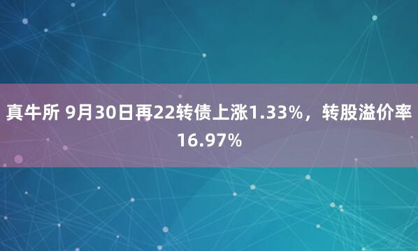 真牛所 9月30日再22转债上涨1.33%，转股溢价率16.97%