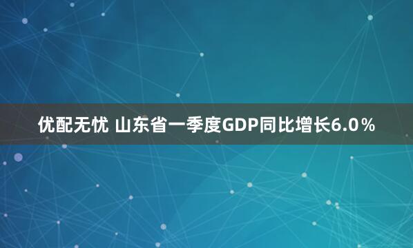 优配无忧 山东省一季度GDP同比增长6.0％