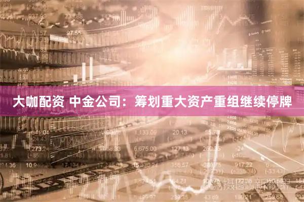 大咖配资 中金公司：筹划重大资产重组继续停牌