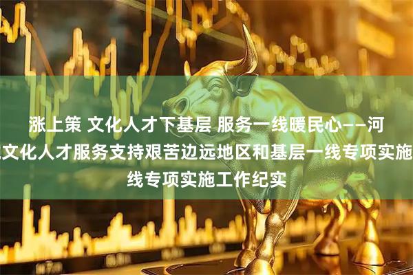 涨上策 文化人才下基层 服务一线暖民心——河北博物院文化人才服务支持艰苦边远地区和基层一线专项实施工作纪实