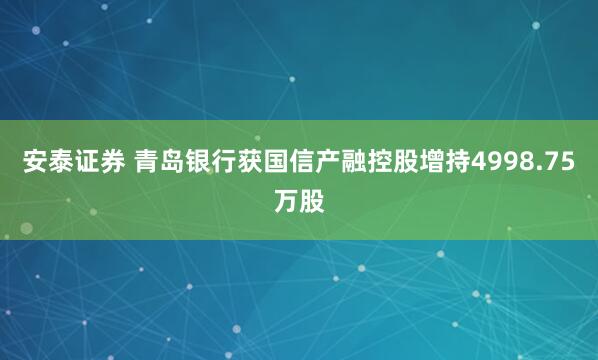 安泰证券 青岛银行获国信产融控股增持4998.75万股