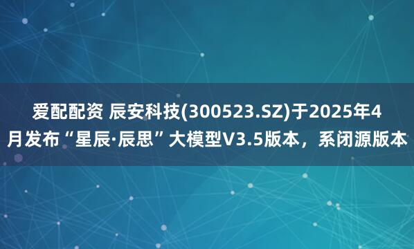爱配配资 辰安科技(300523.SZ)于2025年4月发布“星辰·辰思”大模型V3.5版本，系闭源版本