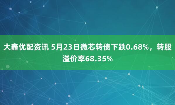 大鑫优配资讯 5月23日微芯转债下跌0.68%，转股溢价率68.35%