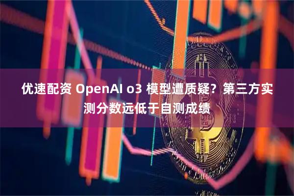 优速配资 OpenAI o3 模型遭质疑？第三方实测分数远低于自测成绩