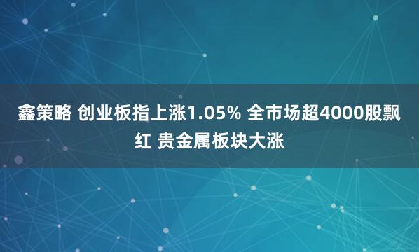 鑫策略 创业板指上涨1.05% 全市场超4000股飘红 贵金属板块大涨