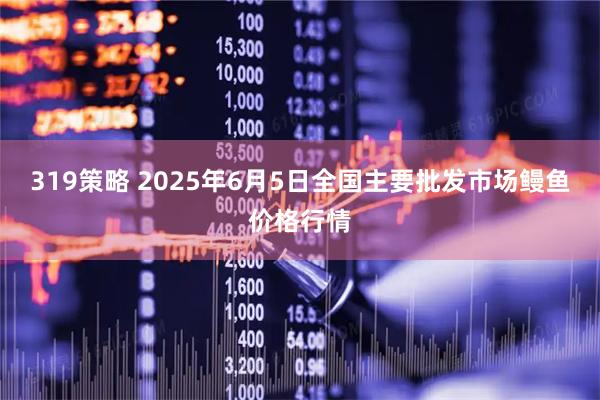 319策略 2025年6月5日全国主要批发市场鳗鱼价格行情