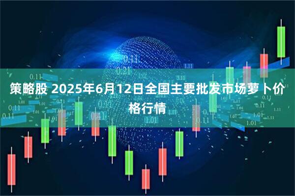 策略股 2025年6月12日全国主要批发市场萝卜价格行情