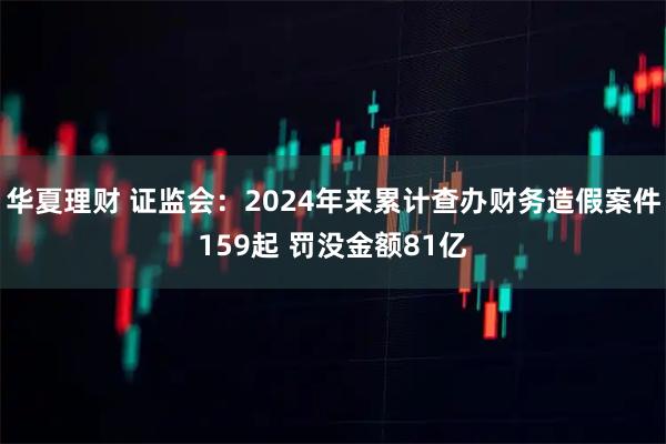华夏理财 证监会：2024年来累计查办财务造假案件159起 罚没金额81亿