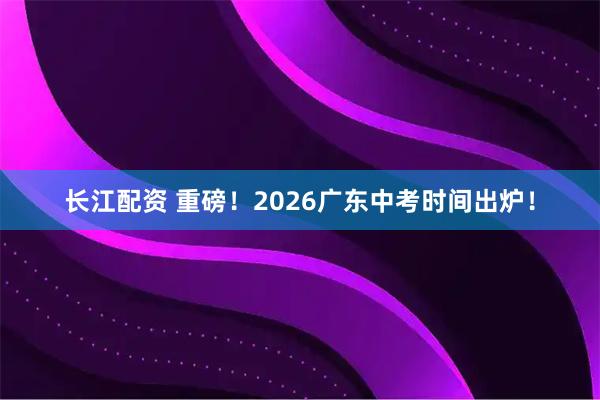 长江配资 重磅！2026广东中考时间出炉！
