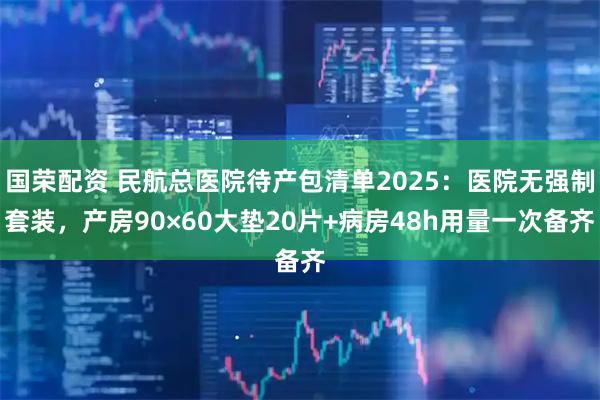 国荣配资 民航总医院待产包清单2025：医院无强制套装，产房90×60大垫20片+病房48h用量一次备齐