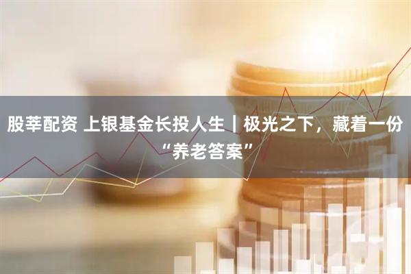 股莘配资 上银基金长投人生｜极光之下，藏着一份“养老答案”