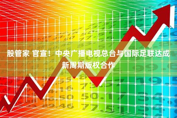 股管家 官宣！中央广播电视总台与国际足联达成新周期版权合作