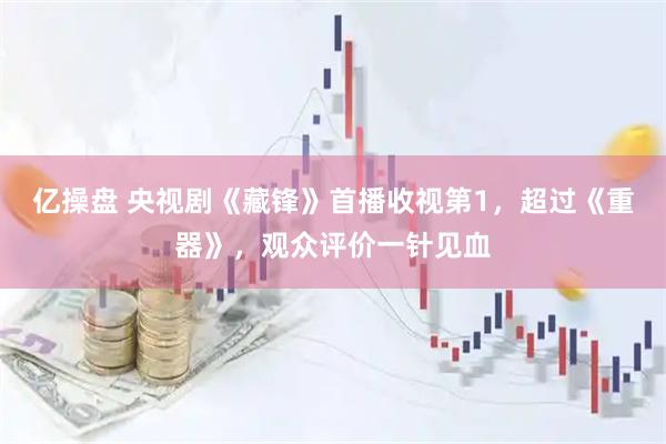 亿操盘 央视剧《藏锋》首播收视第1，超过《重器》，观众评价一针见血