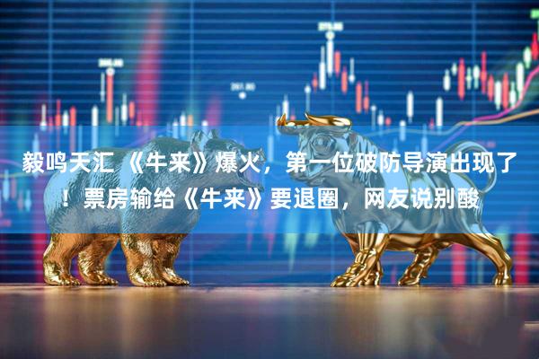 毅鸣天汇 《牛来》爆火，第一位破防导演出现了！票房输给《牛来》要退圈，网友说别酸