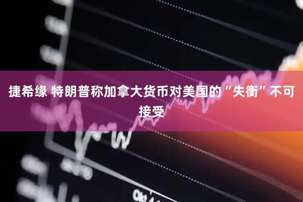 捷希缘 特朗普称加拿大货币对美国的“失衡”不可接受